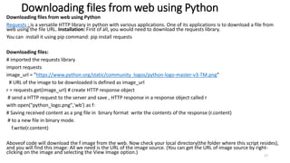 Downloading files from web using Python
Downloading files from web using Python
Requests : is a versatile HTTP library in python with various applications. One of its applications is to download a file from
web using the file URL. Installation: First of all, you would need to download the requests library.
You can install it using pip command: pip install requests
Downloading files:
# imported the requests library
import requests
image_url = "https://www.python.org/static/community_logos/python-logo-master-v3-TM.png"
# URL of the image to be downloaded is defined as image_url
r = requests.get(image_url) # create HTTP response object
# send a HTTP request to the server and save , HTTP response in a response object called r
with open("python_logo.png",'wb') as f:
# Saving received content as a png file in binary format write the contents of the response (r.content)
# to a new file in binary mode.
f.write(r.content)
Aboveof code will download the f image from the web. Now check your local directory(the folder where this script resides),
and you will find this image: All we need is the URL of the image source. (You can get the URL of image source by right-
clicking on the image and selecting the View Image option.)
17
 