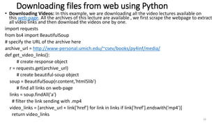 Downloading files from web using Python
• Downloading Videos: In this example, we are downloading all the video lectures available on
this web-page. All the archives of this lecture are available , we first scrape the webpage to extract
all video links and then download the videos one by one.
import requests
from bs4 import BeautifulSoup
# specify the URL of the archive here
archive_url = http://www-personal.umich.edu/~csev/books/py4inf/media/
def get_video_links():
# create response object
r = requests.get(archive_url)
# create beautiful-soup object
soup = BeautifulSoup(r.content,'html5lib')
# find all links on web-page
links = soup.findAll('a')
# filter the link sending with .mp4
video_links = [archive_url + link['href'] for link in links if link['href'].endswith('mp4')]
return video_links
18
 
