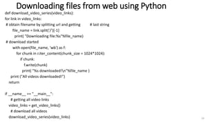 Downloading files from web using Python
def download_video_series(video_links):
for link in video_links:
# obtain filename by splitting url and getting # last string
file_name = link.split('/')[-1]
print( "Downloading file:%s"%file_name)
# download started
with open(file_name, 'wb') as f:
for chunk in r.iter_content(chunk_size = 1024*1024):
if chunk:
f.write(chunk)
print( "%s downloaded!n"%file_name )
print ("All videos downloaded!")
return
if __name__ == "__main__":
# getting all video links
video_links = get_video_links()
# download all videos
download_video_series(video_links) 19
 