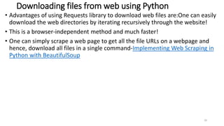 Downloading files from web using Python
• Advantages of using Requests library to download web files are:One can easily
download the web directories by iterating recursively through the website!
• This is a browser-independent method and much faster!
• One can simply scrape a web page to get all the file URLs on a webpage and
hence, download all files in a single command-Implementing Web Scraping in
Python with BeautifulSoup
20
 