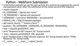 Python - WebForm Submission
• In the below example we use the sign up form of a website by supplying the userid
and password value. After the submission of the values we print the response.
• import requests
• ID_USERNAME = 'signup-user-name‘
• ID_PASSWORD = 'signup-user-password'
• USERNAME = 'username' PASSWORD = 'yourpassword'
• SIGNUP_URL = 'http://codepad.org/login'
• def submit_form(): """Submit a form"""
• payload = {ID_USERNAME : USERNAME, ID_PASSWORD : PASSWORD,}
• resp = requests.get(SIGNUP_URL)
• print "Response to GET request: %s" %resp.content
• resp = requests.post(SIGNUP_URL, payload)
• print "Headers from a POST request response: %s" %resp.headers #print "HTML
Response: %s" %resp.read()
• if __name__ == '__main__': submit_form()
22
 