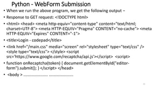Python - WebForm Submission
• When we run the above program, we get the following output −
• Response to GET request: <!DOCTYPE html>
• <html> <head> <meta http-equiv="content-type" content="text/html;
charset=UTF-8"> <meta HTTP-EQUIV="Pragma" CONTENT="no-cache"> <meta
HTTP-EQUIV="Expires" CONTENT="-1">
• <title>Login - codepad</title>
• <link href="/main.css" media="screen" rel="stylesheet" type="text/css" />
<style type="text/css"> </style> <script
src='https://www.google.com/recaptcha/api.js'></script> <script>
• function onRecaptcha(token) { document.getElementById("editor-
form").submit(); } </script> </head>
• <body > ..................... .....................
23
 