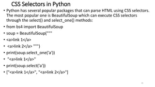 CSS Selectors in Python
• Python has several popular packages that can parse HTML using CSS selectors.
The most popular one is BeautifulSoup which can execute CSS selectors
through the select() and select_one() methods:
• from bs4 import BeautifulSoup
• soup = BeautifulSoup("""
• <a>link 1</a>
• <a>link 2</a> """)
• print(soup.select_one('a'))
• "<a>link 1</a>"
• print(soup.select('a'))
• ["<a>link 1</a>", "<a>link 2</a>"]
24
 