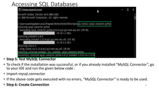 Accessing SQL Databases
• Step 5: Test MySQL Connector
• To check if the installation was successful, or if you already installed “MySQL Connector”, go
to your IDE and run the given below code :
• import mysql.connector
• If the above code gets executed with no errors, “MySQL Connector” is ready to be used.
• Step 6: Create Connection 25
 