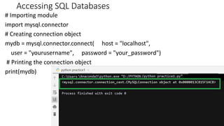 Accessing SQL Databases
# Importing module
import mysql.connector
# Creating connection object
mydb = mysql.connector.connect( host = "localhost",
user = "yourusername", password = "your_password")
# Printing the connection object
print(mydb)
26
 