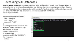 Accessing SQL Databases
29
Creating MySQL Database:If the database with the name ‘geeksforgeeks’ already exists then you will get an
error, otherwise no error. So make sure that the new database that you are creating does not have the same
name as the database already you created or exists previously. Now to check the databases that you created,
use “SHOW DATABASES” – SQL statement i.e. cursor.execute(“SHOW DATABASES”)
import mysql.connector
mydb = mysql.connector.connect(
host = "localhost",
user = "root",
password = "1234"
)
# Creating an instance of 'cursor' class
# which is used to execute the 'SQL'
# statements in 'Python'
cursor = mydb.cursor()
# Show database
cursor.execute("SHOW DATABASE")
for x in cursor:
print(x)
 