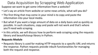 Data Acquisition by Scrapping Web Application
Suppose we want to get some information from a website?
• Let’s say an article from website or some news article, what will you do?
• The first thing that may come in your mind is to copy and paste the
information into your local media.
• But what if you want a large amount of data on a daily basis and as quickly as
possible. In such situations, copy and paste will not work and that’s where
you’ll need web scraping.
• In this article, we will discuss how to perform web scraping using the requests
library and beautifulsoup library in Python.
Requests Module
• Requests library is used for making HTTP requests to a specific URL and returns
the response. Python requests provide inbuilt functionalities for managing
both the request and response.
3
 