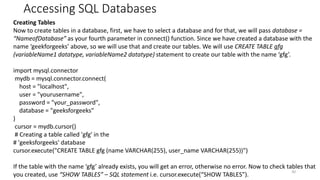 Accessing SQL Databases
30
Creating Tables
Now to create tables in a database, first, we have to select a database and for that, we will pass database =
“NameofDatabase” as your fourth parameter in connect() function. Since we have created a database with the
name ‘geekforgeeks’ above, so we will use that and create our tables. We will use CREATE TABLE gfg
(variableName1 datatype, variableName2 datatype) statement to create our table with the name ‘gfg’.
import mysql.connector
mydb = mysql.connector.connect(
host = "localhost",
user = "yourusername",
password = "your_password",
database = "geeksforgeeks"
)
cursor = mydb.cursor()
# Creating a table called 'gfg' in the
# 'geeksforgeeks' database
cursor.execute("CREATE TABLE gfg (name VARCHAR(255), user_name VARCHAR(255))")
If the table with the name ‘gfg’ already exists, you will get an error, otherwise no error. Now to check tables that
you created, use “SHOW TABLES” – SQL statement i.e. cursor.execute(“SHOW TABLES”).
 