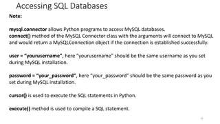 Accessing SQL Databases
32
Note:
mysql.connector allows Python programs to access MySQL databases.
connect() method of the MySQL Connector class with the arguments will connect to MySQL
and would return a MySQLConnection object if the connection is established successfully.
user = “yourusername”, here “yourusername” should be the same username as you set
during MySQL installation.
password = “your_password”, here “your_password” should be the same password as you
set during MySQL installation.
cursor() is used to execute the SQL statements in Python.
execute() method is used to compile a SQL statement.
 