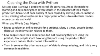Cleaning the Data with Python
Missing data is always a problem in real life scenarios. Areas like machine
learning and data mining face severe issues in the accuracy of their model
predictions because of poor quality of data caused by missing values. In these
areas, missing value treatment is a major point of focus to make their models
more accurate and valid.
When and Why Is Data Missed?
• Let us consider an online survey for a product. Many a times, people do not
share all the information related to them.
• Few people share their experience, but not how long they are using the
product; few people share how long they are using the product, their
experience but not their contact information.
• Thus, in some or the other way a part of data is always missing, and this is very
common in real time.
33
 