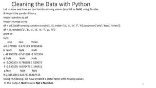 Cleaning the Data with Python
Let us now see how we can handle missing values (say NA or NaN) using Pandas.
# import the pandas library
import pandas as pd
import numpy as np
df = pd.DataFrame(np.random.randn(5, 3), index=['a', 'c', 'e', 'f', 'h'],columns=['one', 'two', 'three'])
df = df.reindex(['a', 'b', 'c', 'd', 'e', 'f', 'g', 'h'])
print df
O/p:
one two three
a 0.077988 0.476149 0.965836
b NaN NaN NaN
c -0.390208 -0.551605 -2.301950
d NaN NaN NaN
e -2.000303 -0.788201 1.510072
f -0.930230 -0.670473 1.146615
g NaN NaN NaN
h 0.085100 0.532791 0.887415
Using reindexing, we have created a DataFrame with missing values.
In the output, NaN means Not a Number. 34
 