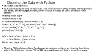 Cleaning the Data with Python
• Check for Missing Values
• To make detecting missing values easier (and across different array dtypes), Pandas provides
the isnull() and notnull() functions, which are also methods on Series and DataFrame
objects −
import pandas as pd
import numpy as np
df = pd.DataFrame(np.random.randn(5, 3),
index=['a', 'c', 'e', 'f', 'h'], columns=['one', 'two', 'three'])
df = df.reindex(['a', 'b', 'c', 'd', 'e', 'f', 'g', 'h'])
print df['one'].isnull()
O/p: a False b True c False d True
e False f False g True h False
Name: one, dtype: bool
• Cleaning / Filling Missing Data: Pandas provides various methods for cleaning the missing
values. The fillna function can “fill in” NA values with non-null data in a couple of ways,
35
 