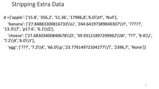 Stripping Extra Data
d ={'apple': ['15.8', '356,2', '51.36', '17986,8','6.0tY', 'Null'],
'banana': ['27.84883300816733U', 'Z44.64197389840307Y', '?????',
'13.3T', 'p17.6', '6.1Q'],
'cheese': ['27.68303400840678O', '39.93121897299962W', '???', '9.4J',
'7.2K','6.0Y'],
'egg': ['???', '7.2K', '66.0p','23.77814972104277T', '2396,7', 'None']}
36
 