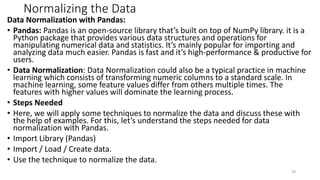 Normalizing the Data
Data Normalization with Pandas:
• Pandas: Pandas is an open-source library that’s built on top of NumPy library. it is a
Python package that provides various data structures and operations for
manipulating numerical data and statistics. It’s mainly popular for importing and
analyzing data much easier. Pandas is fast and it’s high-performance & productive for
users.
• Data Normalization: Data Normalization could also be a typical practice in machine
learning which consists of transforming numeric columns to a standard scale. In
machine learning, some feature values differ from others multiple times. The
features with higher values will dominate the learning process.
• Steps Needed
• Here, we will apply some techniques to normalize the data and discuss these with
the help of examples. For this, let’s understand the steps needed for data
normalization with Pandas.
• Import Library (Pandas)
• Import / Load / Create data.
• Use the technique to normalize the data.
39
 