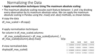 Normalizing the Data
• Apply normalization techniques Using The maximum absolute scaling:
• The maximum absolute scaling rescales each feature between -1 and 1 by dividing
every observation by its maximum absolute value. We can apply the maximum
absolute scaling in Pandas using the .max() and .abs() methods, as shown below.
# copy the data
df_max_scaled = df.copy()
# apply normalization techniques
for column in df_max_scaled.columns:
df_max_scaled[column] = df_max_scaled[column] /
df_max_scaled[column].abs().max() O/p:
# view normalized data
display(df_max_scaled)
42
 