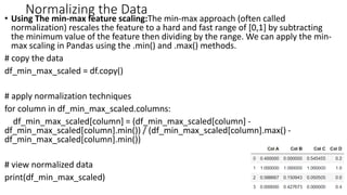 Normalizing the Data
• Using The min-max feature scaling:The min-max approach (often called
normalization) rescales the feature to a hard and fast range of [0,1] by subtracting
the minimum value of the feature then dividing by the range. We can apply the min-
max scaling in Pandas using the .min() and .max() methods.
# copy the data
df_min_max_scaled = df.copy()
# apply normalization techniques
for column in df_min_max_scaled.columns:
df_min_max_scaled[column] = (df_min_max_scaled[column] -
df_min_max_scaled[column].min()) / (df_min_max_scaled[column].max() -
df_min_max_scaled[column].min())
# view normalized data
print(df_min_max_scaled)
44
 