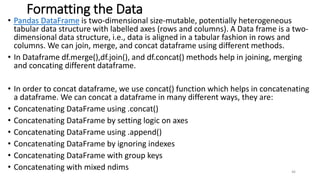 Formatting the Data
• Pandas DataFrame is two-dimensional size-mutable, potentially heterogeneous
tabular data structure with labelled axes (rows and columns). A Data frame is a two-
dimensional data structure, i.e., data is aligned in a tabular fashion in rows and
columns. We can join, merge, and concat dataframe using different methods.
• In Dataframe df.merge(),df.join(), and df.concat() methods help in joining, merging
and concating different dataframe.
• In order to concat dataframe, we use concat() function which helps in concatenating
a dataframe. We can concat a dataframe in many different ways, they are:
• Concatenating DataFrame using .concat()
• Concatenating DataFrame by setting logic on axes
• Concatenating DataFrame using .append()
• Concatenating DataFrame by ignoring indexes
• Concatenating DataFrame with group keys
• Concatenating with mixed ndims 46
 