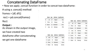 Concatenating DataFrame
• Now we apply .concat function in order to concat two dataframe:
# using a .concat() method
frames = [df, df1]
res1 = pd.concat(frames)
Res1
Output :
As shown in the output image,
we have created two
dataframe after concatenating
we get one dataframe
48
 