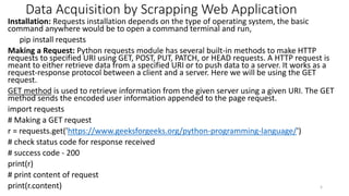 Data Acquisition by Scrapping Web Application
Installation: Requests installation depends on the type of operating system, the basic
command anywhere would be to open a command terminal and run,
pip install requests
Making a Request: Python requests module has several built-in methods to make HTTP
requests to specified URI using GET, POST, PUT, PATCH, or HEAD requests. A HTTP request is
meant to either retrieve data from a specified URI or to push data to a server. It works as a
request-response protocol between a client and a server. Here we will be using the GET
request.
GET method is used to retrieve information from the given server using a given URI. The GET
method sends the encoded user information appended to the page request.
import requests
# Making a GET request
r = requests.get('https://www.geeksforgeeks.org/python-programming-language/')
# check status code for response received
# success code - 200
print(r)
# print content of request
print(r.content) 5
 