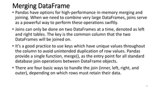 Merging DataFrame
• Pandas have options for high-performance in-memory merging and
joining. When we need to combine very large DataFrames, joins serve
as a powerful way to perform these operations swiftly.
• Joins can only be done on two DataFrames at a time, denoted as left
and right tables. The key is the common column that the two
DataFrames will be joined on.
• It’s a good practice to use keys which have unique values throughout
the column to avoid unintended duplication of row values. Pandas
provide a single function, merge(), as the entry point for all standard
database join operations between DataFrame objects.
• There are four basic ways to handle the join (inner, left, right, and
outer), depending on which rows must retain their data.
54
 