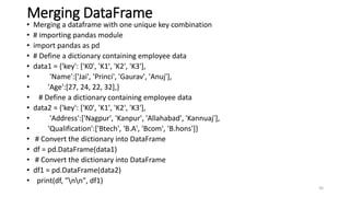 Merging DataFrame
• Merging a dataframe with one unique key combination
• # importing pandas module
• import pandas as pd
• # Define a dictionary containing employee data
• data1 = {'key': ['K0', 'K1', 'K2', 'K3'],
• 'Name':['Jai', 'Princi', 'Gaurav', 'Anuj'],
• 'Age':[27, 24, 22, 32],}
• # Define a dictionary containing employee data
• data2 = {'key': ['K0', 'K1', 'K2', 'K3'],
• 'Address':['Nagpur', 'Kanpur', 'Allahabad', 'Kannuaj'],
• 'Qualification':['Btech', 'B.A', 'Bcom', 'B.hons']}
• # Convert the dictionary into DataFrame
• df = pd.DataFrame(data1)
• # Convert the dictionary into DataFrame
• df1 = pd.DataFrame(data2)
• print(df, "nn", df1)
56
 