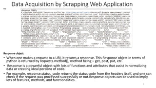 Data Acquisition by Scrapping Web Application
O/p:
Response object:
• When one makes a request to a URI, it returns a response. This Response object in terms of
python is returned by requests.method(), method being – get, post, put, etc.
• Response is a powerful object with lots of functions and attributes that assist in normalizing
data or creating ideal portions of code.
• For example, response.status_code returns the status code from the headers itself, and one can
check if the request was processed successfully or not.Response objects can be used to imply
lots of features, methods, and functionalities.
6
 