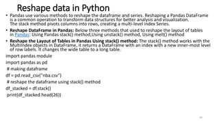 Reshape data in Python
• Pandas use various methods to reshape the dataframe and series. Reshaping a Pandas DataFrame
is a common operation to transform data structures for better analysis and visualization.
The stack method pivots columns into rows, creating a multi-level index Series.
• Reshape DataFrame in Pandas: Below three methods that used to reshape the layout of tables
in Pandas: Using Pandas stack() method,Using unstack() method, Using melt() method
• Reshape the Layout of Tables in Pandas Using stack() method: The stack() method works with the
MultiIndex objects in DataFrame, it returns a DataFrame with an index with a new inner-most level
of row labels. It changes the wide table to a long table.
import pandas module
import pandas as pd
# making dataframe
df = pd.read_csv("nba.csv")
# reshape the dataframe using stack() method
df_stacked = df.stack()
print(df_stacked.head(26))
60
 
