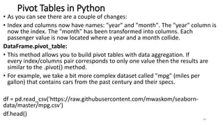 Pivot Tables in Python
• As you can see there are a couple of changes:
• Index and columns now have names: "year" and "month". The "year" column is
now the index. The "month" has been transformed into columns. Each
passenger value is now located where a year and a month collide.
DataFrame.pivot_table:
• This method allows you to build pivot tables with data aggregation. If
every index/columns pair corresponds to only one value then the results are
similar to the .pivot() method.
• For example, we take a bit more complex dataset called "mpg" (miles per
gallon) that contains cars from the past century and their specs.
df = pd.read_csv('https://raw.githubusercontent.com/mwaskom/seaborn-
data/master/mpg.csv')
df.head()
68
 