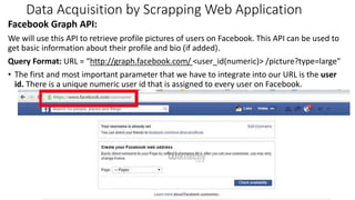 Data Acquisition by Scrapping Web Application
Facebook Graph API:
We will use this API to retrieve profile pictures of users on Facebook. This API can be used to
get basic information about their profile and bio (if added).
Query Format: URL = “http://graph.facebook.com/ <user_id(numeric)> /picture?type=large"
• The first and most important parameter that we have to integrate into our URL is the user
id. There is a unique numeric user id that is assigned to every user on Facebook.
7
 