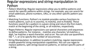 Regular expressions and string manipulation in
Python
• Pattern Matching: Regular expressions allow you to define patterns and
search for specific patterns within strings. For example, you can search for
email addresses, phone numbers, URLs, or any other specific pattern you
define.
• Matching Functions: Python's re module provides various functions to
match patterns, such as re.search(), re.match(), and re.findall(). These
functions search for a pattern in a given string and return the first match,
match at the beginning of the string, or all matches, respectively.
• Regex Patterns: Regular expressions use special characters and sequences
to define patterns. For instance, . matches any character, d matches a
digit, w matches a word character, and so on. You can also use quantifiers
like *, +, or {} to specify the number of occurrences.
• String Manipulation: In addition to pattern matching, regular expressions
enable powerful string manipulation capabilities. You can use regex to
replace patterns, split strings based on patterns, or extract specific parts of
a string. 71
 