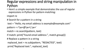 Regular expressions and string manipulation in
Python
• Here's a simple example that demonstrates the use of regular
expressions in Python for pattern matching:
import re
# Search for a pattern in a string
text = "Hello, my email address is example@example.com"
pattern = r'w+@w+.w+'
match = re.search(pattern, text)
if match: print("Found email address:", match.group())
# Replace a pattern in a string
replaced_text = re.sub(pattern, "REDACTED", text)
print("Replaced text:", replaced_text)
72
 