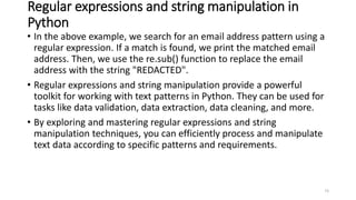 Regular expressions and string manipulation in
Python
• In the above example, we search for an email address pattern using a
regular expression. If a match is found, we print the matched email
address. Then, we use the re.sub() function to replace the email
address with the string "REDACTED".
• Regular expressions and string manipulation provide a powerful
toolkit for working with text patterns in Python. They can be used for
tasks like data validation, data extraction, data cleaning, and more.
• By exploring and mastering regular expressions and string
manipulation techniques, you can efficiently process and manipulate
text data according to specific patterns and requirements.
73
 