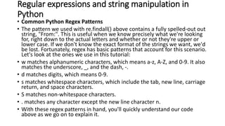 Regular expressions and string manipulation in
Python
• Common Python Regex Patterns
• The pattern we used with re.findall() above contains a fully spelled-out out
string, "From:". This is useful when we know precisely what we're looking
for, right down to the actual letters and whether or not they're upper or
lower case. If we don't know the exact format of the strings we want, we'd
be lost. Fortunately, regex has basic patterns that account for this scenario.
Let's look at the ones we use in this tutorial:
• w matches alphanumeric characters, which means a-z, A-Z, and 0-9. It also
matches the underscore, _, and the dash, -.
• d matches digits, which means 0-9.
• s matches whitespace characters, which include the tab, new line, carriage
return, and space characters.
• S matches non-whitespace characters.
• . matches any character except the new line character n.
• With these regex patterns in hand, you'll quickly understand our code
above as we go on to explain it.
 