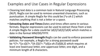 Examples and Use Cases in Regular Expressions
• Cleaning text data is a common task in Natural Language Processing
(NLP). RegEx can be used to remove unwanted characters, such as
punctuation. A simple RegEx for this could be [^a-zA-Z ] which
matches anything that is not a letter or a space.
• Extracting Dates and Times:Dates and times often come in various
formats. Regular expressions can be used to extract these from a text.
A simple RegEx for a date could be d{2}/d{2}/d{4} which matches a
date in the format MM/DD/YYYY.
• Validating Password Strength:RegEx can be used to enforce password
policies. For example, a RegEx for a strong password could
be ^(?=.*[a-z])(?=.*[A-Z])(?=.*d)[a-zA-Zd]{8,}$ which requires at
least one lowercase letter, one uppercase letter, one digit, and a
minimum length of 8 characters.
 