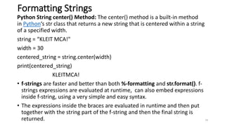 Formatting Strings
Python String center() Method: The center() method is a built-in method
in Python‘s str class that returns a new string that is centered within a string
of a specified width.
string = “KLEIT MCA!"
width = 30
centered_string = string.center(width)
print(centered_string)
KLEITMCA!
• f-strings are faster and better than both %-formatting and str.format(). f-
strings expressions are evaluated at runtime, can also embed expressions
inside f-string, using a very simple and easy syntax.
• The expressions inside the braces are evaluated in runtime and then put
together with the string part of the f-string and then the final string is
returned. 79
 