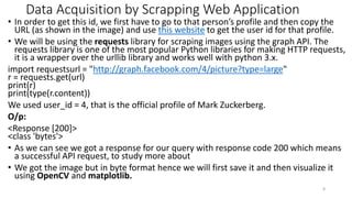 Data Acquisition by Scrapping Web Application
• In order to get this id, we first have to go to that person’s profile and then copy the
URL (as shown in the image) and use this website to get the user id for that profile.
• We will be using the requests library for scraping images using the graph API. The
requests library is one of the most popular Python libraries for making HTTP requests,
it is a wrapper over the urllib library and works well with python 3.x.
import requestsurl = "http://graph.facebook.com/4/picture?type=large"
r = requests.get(url)
print(r)
print(type(r.content))
We used user_id = 4, that is the official profile of Mark Zuckerberg.
O/p:
<Response [200]>
<class 'bytes'>
• As we can see we got a response for our query with response code 200 which means
a successful API request, to study more about
• We got the image but in byte format hence we will first save it and then visualize it
using OpenCV and matplotlib.
8
 