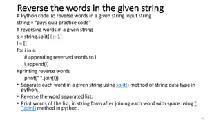 Reverse the words in the given string
# Python code To reverse words in a given string input string
string = “guys quiz practice code"
# reversing words in a given string
s = string.split()[::-1]
l = []
for i in s:
# appending reversed words to l
l.append(i)
#printing reverse words
print(" ".join(l))
• Separate each word in a given string using split() method of string data type in
python.
• Reverse the word separated list.
• Print words of the list, in string form after joining each word with space using ”
“.join() method in python.
80
 