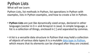Python Lists
What will we Learn:
Python Lists, list methods in Python, list operations in Python with
examples, lists in Python examples, and how to create a list in Python.
• Python Lists are just like dynamically sized arrays, declared in other
languages (vector in C++ and ArrayList in Java). In simple language, a
list is a collection of things, enclosed in [ ] and separated by commas.
• A list is a versatile data structure in Python that may hold a collection
of objects of various data types.It is a mutable data type in Python,
which means that its elements can be changed after they are created.
84
 