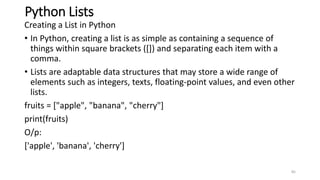 Python Lists
Creating a List in Python
• In Python, creating a list is as simple as containing a sequence of
things within square brackets ([]) and separating each item with a
comma.
• Lists are adaptable data structures that may store a wide range of
elements such as integers, texts, floating-point values, and even other
lists.
fruits = ["apple", "banana", "cherry"]
print(fruits)
O/p:
['apple', 'banana', 'cherry']
85
 