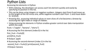 Python Lists
Accessing list elements in Python
• With indexing, the developer can access each list element quickly and easily by
specifying its position in the list.
• This can be done using integers or negative numbers. Integers start from 0 and move up
to the length of the list minus one, while negative numbers start from -1 and move down
to -len(list).
• Knowing this, accessing individual values or even slices of a list becomes a breeze by
accessing the right index or range of indexes.
• Using accessing list elements in Python enables greater control over data manipulation
within the code.
fruits = ["apple", "banana", "cherry"]
# Accessing the first element (index 0) in the list
first_fruit = fruits[0]
print(first_fruit)
# Output: apple
# Accessing the second element (index 1) in the list
second_fruit = fruits[1] print(second_fruit)
# Output: banana
86
 