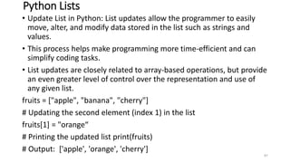 Python Lists
• Update List in Python: List updates allow the programmer to easily
move, alter, and modify data stored in the list such as strings and
values.
• This process helps make programming more time-efficient and can
simplify coding tasks.
• List updates are closely related to array-based operations, but provide
an even greater level of control over the representation and use of
any given list.
fruits = ["apple", "banana", "cherry"]
# Updating the second element (index 1) in the list
fruits[1] = "orange“
# Printing the updated list print(fruits)
# Output: ['apple', 'orange', 'cherry']
87
 