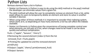 Python Lists
Remove element from a list in Python:
• Delete List Elements in Python is easy to do.using the del() method or the pop() method
the developer can eliminate values from a given list.
• The del() method will allow the user to completely remove an element from a list, while
pop() allows its users to temporarily delete an element and store its value in another
variable if desired.
• When using either of these methods it is important to consider their indexing system,
which starts at 0, so depending on how many elements a list has will affect the indexes
available.
• Delete List Elements in Python gives the convenience of having complete control over
what elements are still part of a list, when changes need to be made it can be done
quickly and without complication.
fruits = ["apple", "banana", "cherry"]
# Removing the second element (index 1) from the list
removed_fruit = fruits.pop(1)
# Printing the updated list and the removed element
print(fruits)
# Output: ['apple', 'cherry'] print(removed_fruit)
# Output: banana
88
 