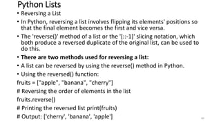 Python Lists
• Reversing a List
• In Python, reversing a list involves flipping its elements' positions so
that the final element becomes the first and vice versa.
• The 'reverse()' method of a list or the '[::-1]' slicing notation, which
both produce a reversed duplicate of the original list, can be used to
do this.
• There are two methods used for reversing a list:
• A list can be reversed by using the reverse() method in Python.
• Using the reversed() function:
fruits = ["apple", "banana", "cherry"]
# Reversing the order of elements in the list
fruits.reverse()
# Printing the reversed list print(fruits)
# Output: ['cherry', 'banana', 'apple'] 89
 