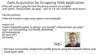 Data Acquisition by Scrapping Web Application
#This will create a jpeg file from the binary content we scraped
with open("./Data/sample_pic.jpeg", 'wb') as f: # 'wb' stands for write-binary
f.write(r.content)
# We will visualize image using opencv and matplotlib
import cv2
import matplotlib.pyplot as pltimg = cv2.imread("./Data/sample_pic.jpeg")
img = cv2.cvtColor(img, cv2.COLOR_BGR2RGB)
plt.imshow(img)
plt.axis("off")
plt.show()
O/p:
• We have successfully scraped the profile picture using the requests library and
some basic code. 9
 