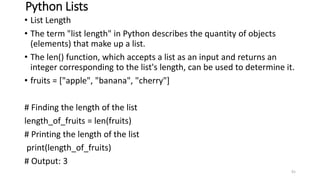 Python Lists
• List Length
• The term "list length" in Python describes the quantity of objects
(elements) that make up a list.
• The len() function, which accepts a list as an input and returns an
integer corresponding to the list's length, can be used to determine it.
• fruits = ["apple", "banana", "cherry"]
# Finding the length of the list
length_of_fruits = len(fruits)
# Printing the length of the list
print(length_of_fruits)
# Output: 3
91
 