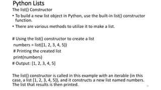 Python Lists
The list() Constructor
• To build a new list object in Python, use the built-in list() constructor
function.
• There are various methods to utilize it to make a list.
# Using the list() constructor to create a list
numbers = list([1, 2, 3, 4, 5])
# Printing the created list
print(numbers)
# Output: [1, 2, 3, 4, 5]
The list() constructor is called in this example with an iterable (in this
case, a list [1, 2, 3, 4, 5]), and it constructs a new list named numbers.
The list that results is then printed. 92
 
