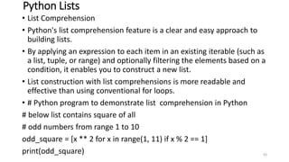 Python Lists
• List Comprehension
• Python's list comprehension feature is a clear and easy approach to
building lists.
• By applying an expression to each item in an existing iterable (such as
a list, tuple, or range) and optionally filtering the elements based on a
condition, it enables you to construct a new list.
• List construction with list comprehensions is more readable and
effective than using conventional for loops.
• # Python program to demonstrate list comprehension in Python
# below list contains square of all
# odd numbers from range 1 to 10
odd_square = [x ** 2 for x in range(1, 11) if x % 2 == 1]
print(odd_square) 93
 