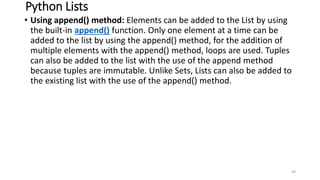 Python Lists
• Using append() method: Elements can be added to the List by using
the built-in append() function. Only one element at a time can be
added to the list by using the append() method, for the addition of
multiple elements with the append() method, loops are used. Tuples
can also be added to the list with the use of the append method
because tuples are immutable. Unlike Sets, Lists can also be added to
the existing list with the use of the append() method.
94
 