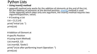 Python Lists
• Using insert() method
• append() method only works for the addition of elements at the end of the List,
for the addition of elements at the desired position, insert() method is used.
Unlike append() which takes only one argument, the insert() method requires two
arguments(position, value).
• # Creating a List
List = [1,2,3,4]
print("Initial List: ")
print(List)
# Addition of Element at
# specific Position
# (using Insert Method)
List.insert(3, 12)
List.insert(0, 'Geeks')
print("nList after performing Insert Operation: ")
print(List) 98
 