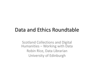 Data and Ethics Roundtable
Scotland Collections and Digital
Humanities – Working with Data
Robin Rice, Data Librarian
University of Edinburgh
 